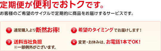 定期便が便利でおトクです。 お客様のご希望のサイクルで定期的に商品をお届けするサービスです。(1)通常購入より断然お得！(2)希望のタイミングでお届けします！(3)送料当社負担（※一部例外がございます）(4)変更・お休みはお電話１本でOK！