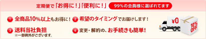 定期便で「お得に！」「便利に！」99％の会員様に選ばれてます (1)特別価格全商品10%以上もお得に！ (2)希望のタイミングでお届けします！ (3)送料当社負担（※一部例外がございます。） (4)変更・解約の、お手続きも簡単！