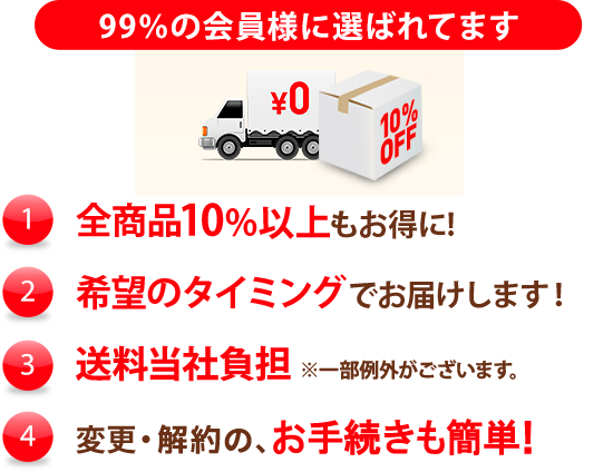 99%の会員様に選ばれています (1)特別価格全商品10%以上もお得に！ (2)希望のタイミングでお届けします！ (3)送料当社負担（一部例外がございます） (4)変更・解約の、お手続きも簡単！