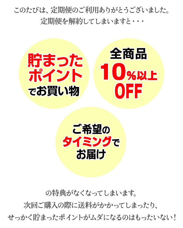 定期便を解約してしまいますと・・・　貯まったポイントでお買い物、全商品10％以上OFF、ご希望のタイミングでお届けの特典がなくなってしまいます。